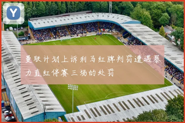 曼联计划上诉利马红牌判罚遭遇暴力直红停赛三场的处罚