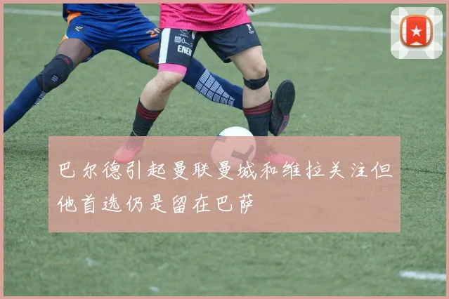 巴尔德引起曼联曼城和维拉关注但他首选仍是留在巴萨