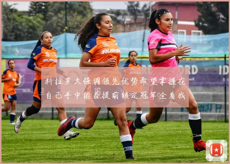 科拉罗夫强调领先优势希望掌握在自己手中能否提前锁定冠军全看我们表现