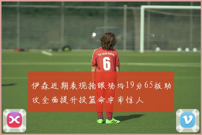 伊森近期表现抢眼场均19分65板助攻全面提升投篮命中率惊人