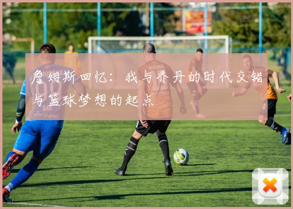 詹姆斯回忆：我与乔丹的时代交错与篮球梦想的起点