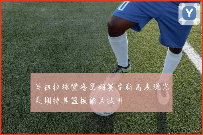 马祖拉称赞塔图姆赛季新高表现完美期待其篮板能力提升