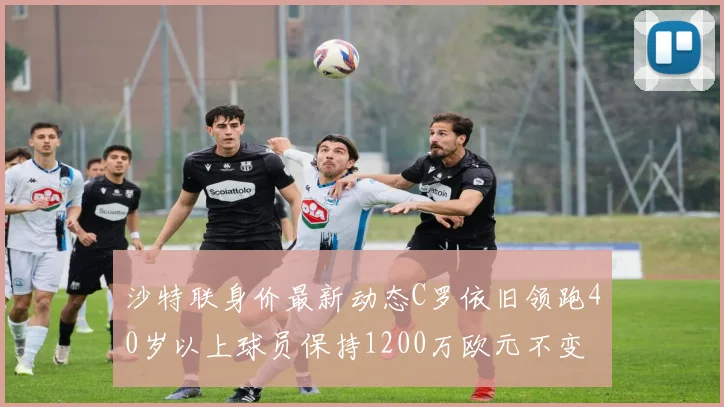 沙特联身价最新动态C罗依旧领跑40岁以上球员保持1200万欧元不变