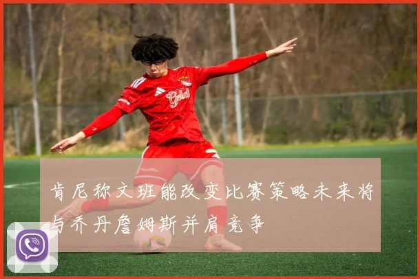肯尼称文班能改变比赛策略未来将与乔丹詹姆斯并肩竞争