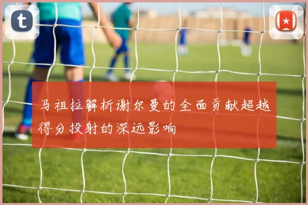 马祖拉解析谢尔曼的全面贡献超越得分投射的深远影响
