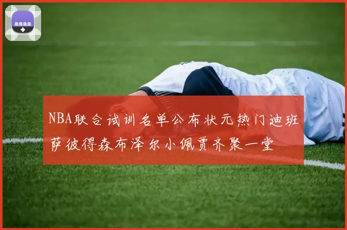NBA联合试训名单公布状元热门迪班萨彼得森布泽尔小佩贾齐聚一堂