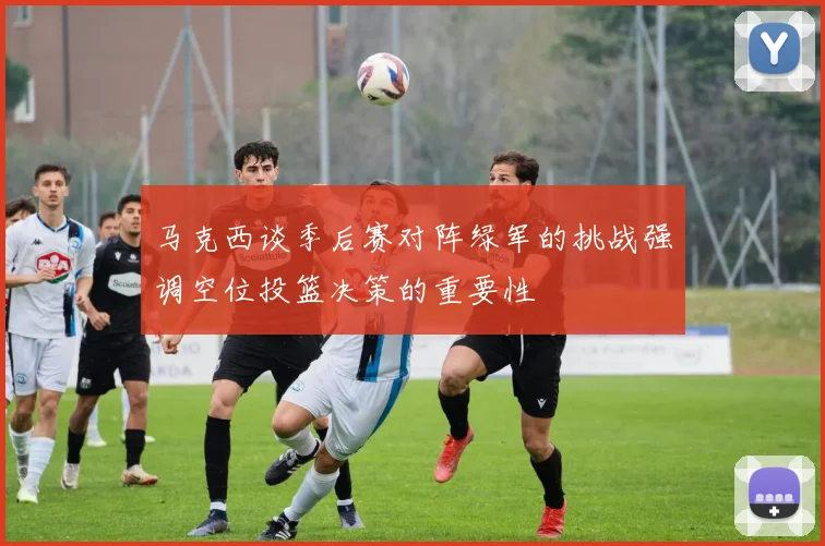马克西谈季后赛对阵绿军的挑战强调空位投篮决策的重要性