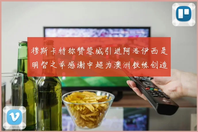 穆斯卡特称赞蓉城引进阿洛伊西是明智之举感谢中超为澳洲教练创造机会