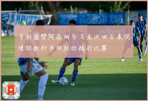 亨利盛赞阿森纳与马竞次回合表现堪称教科书级别的精彩比赛
