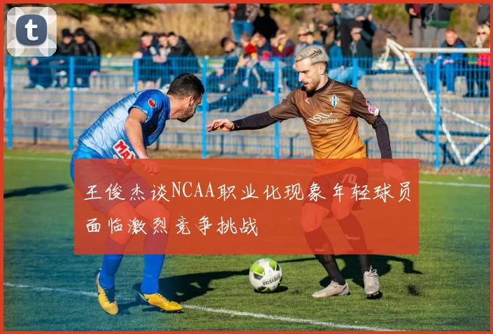 王俊杰谈NCAA职业化现象年轻球员面临激烈竞争挑战