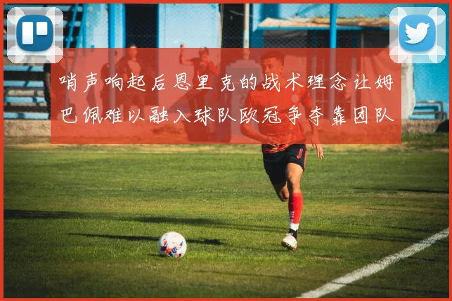 哨声响起后恩里克的战术理念让姆巴佩难以融入球队欧冠争夺靠团队配合与跑动