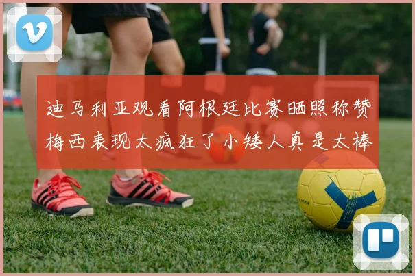 迪马利亚观看阿根廷比赛晒照称赞梅西表现太疯狂了小矮人真是太棒了