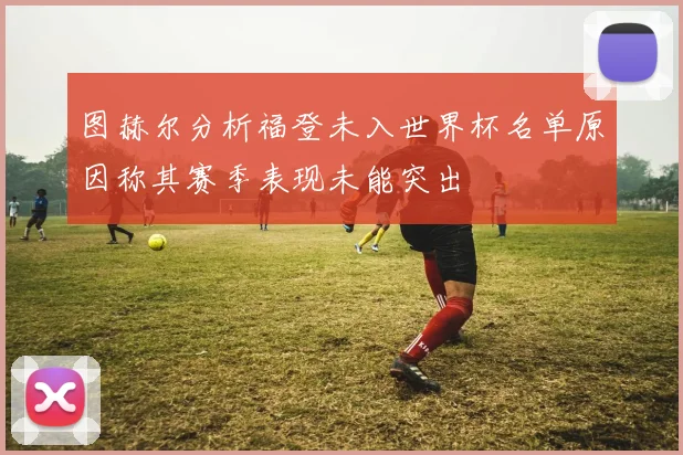 图赫尔分析福登未入世界杯名单原因称其赛季表现未能突出