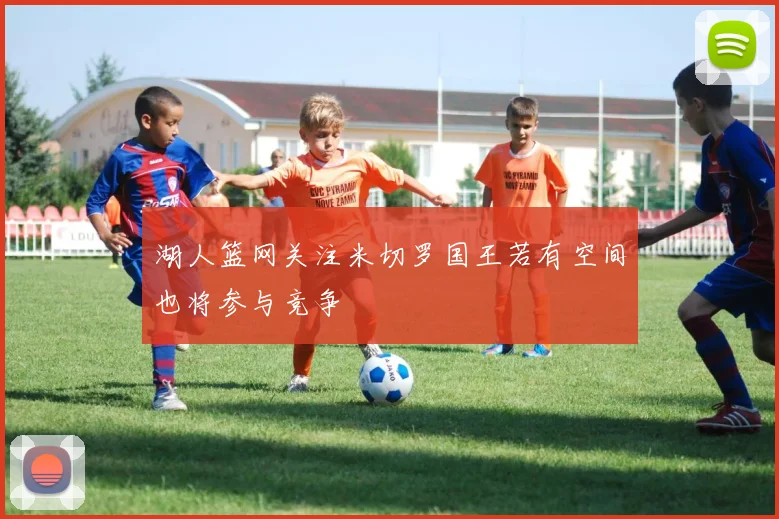 湖人篮网关注米切罗国王若有空间也将参与竞争