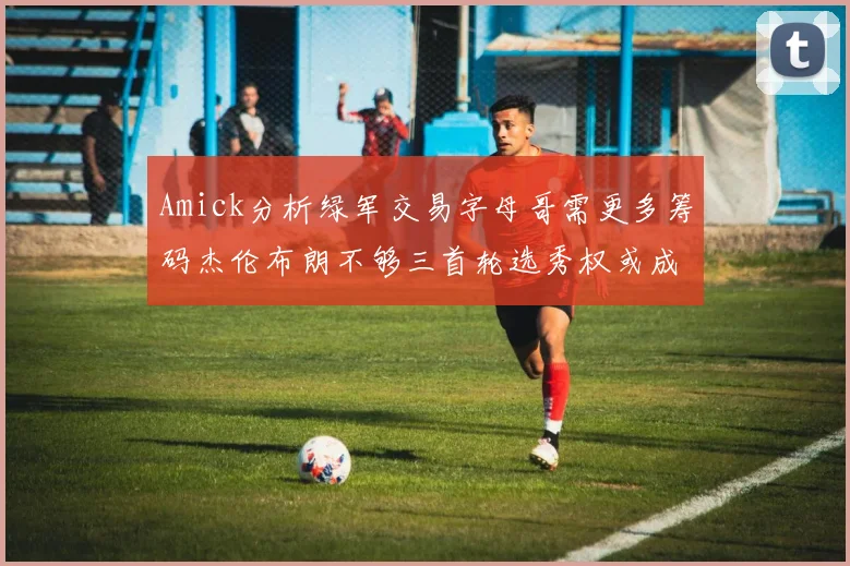 Amick分析绿军交易字母哥需更多筹码杰伦布朗不够三首轮选秀权或成关键