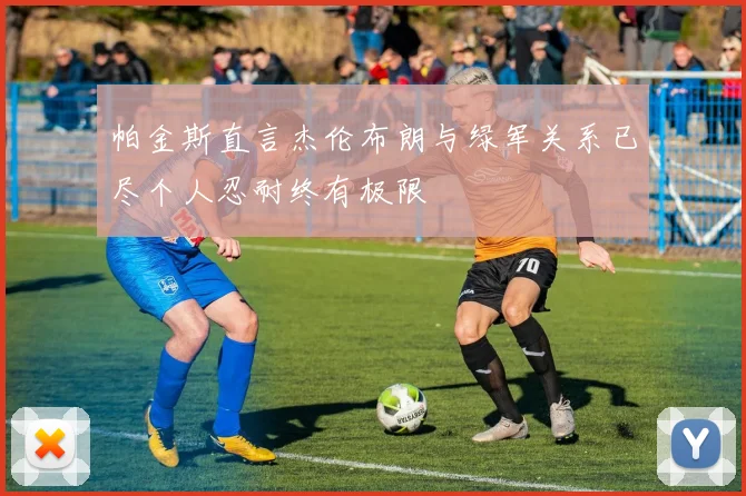 帕金斯直言杰伦布朗与绿军关系已尽个人忍耐终有极限