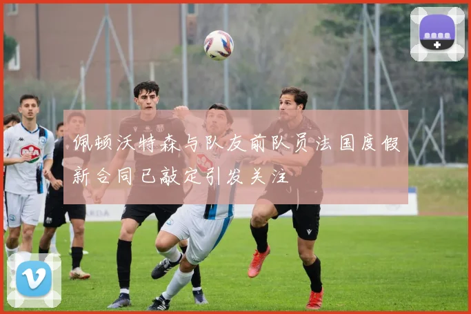 佩顿沃特森与队友前队员法国度假新合同已敲定引发关注