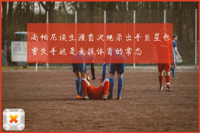 尚帕尼谈生涯首次绝杀出手巨星也曾失手这是竞技体育的常态
