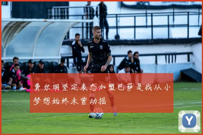 费尔明坚定表态加盟巴萨是我从小梦想始终未曾动摇