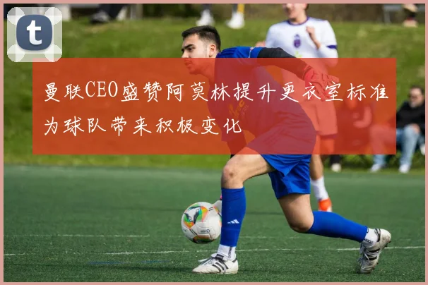 曼联CEO盛赞阿莫林提升更衣室标准为球队带来积极变化