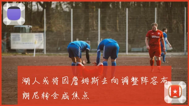 湖人或将因詹姆斯去向调整阵容布朗尼转会成焦点