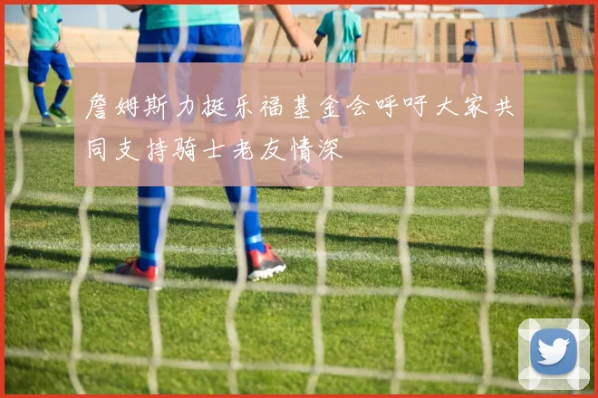 詹姆斯力挺乐福基金会呼吁大家共同支持骑士老友情深