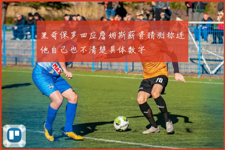 里奇保罗回应詹姆斯薪资猜测称连他自己也不清楚具体数字